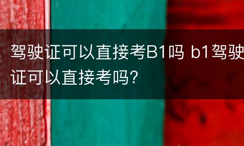 驾驶证可以直接考B1吗 b1驾驶证可以直接考吗?