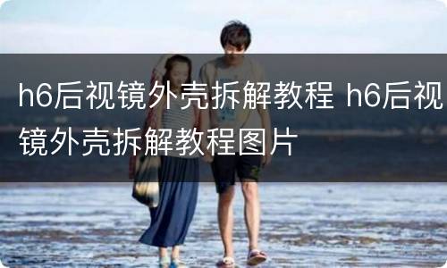 h6后视镜外壳拆解教程 h6后视镜外壳拆解教程图片