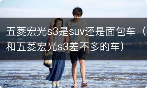 五菱宏光s3是suv还是面包车（和五菱宏光s3差不多的车）