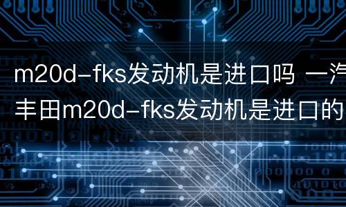 m20d-fks发动机是进口吗 一汽丰田m20d-fks发动机是进口的吗