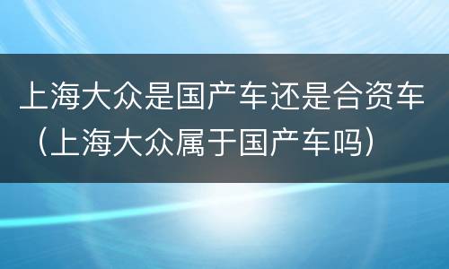上海大众是国产车还是合资车（上海大众属于国产车吗）