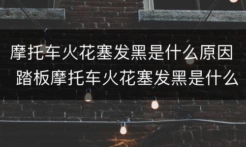 摩托车火花塞发黑是什么原因 踏板摩托车火花塞发黑是什么原因