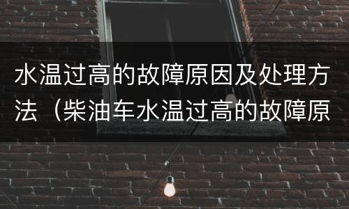 水温过高的故障原因及处理方法（柴油车水温过高的故障原因及处理方法）
