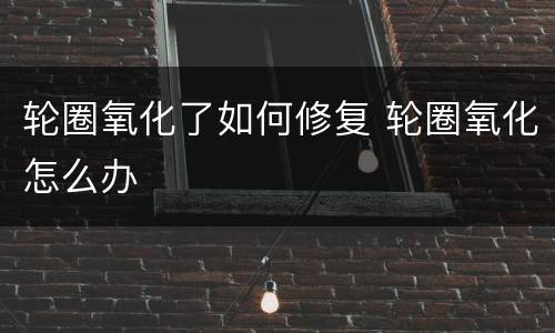轮圈氧化了如何修复 轮圈氧化怎么办