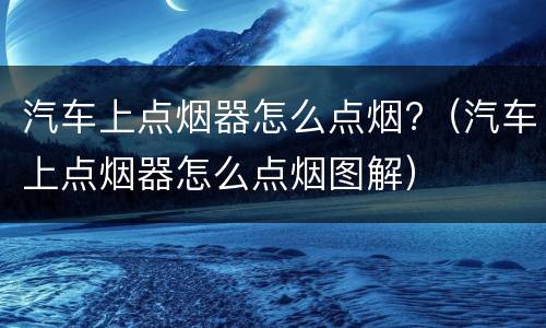 汽车上点烟器怎么点烟?（汽车上点烟器怎么点烟图解）