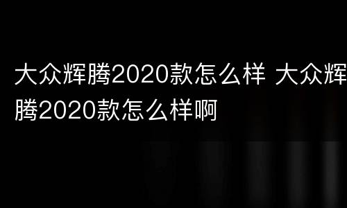 大众辉腾2020款怎么样 大众辉腾2020款怎么样啊