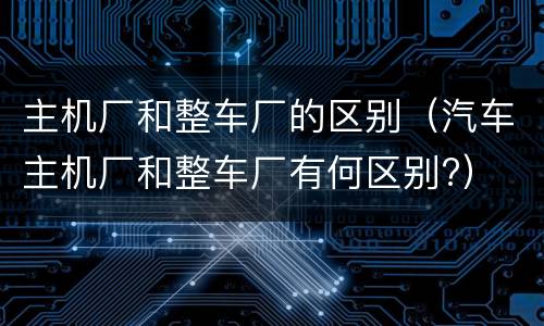 主机厂和整车厂的区别（汽车主机厂和整车厂有何区别?）