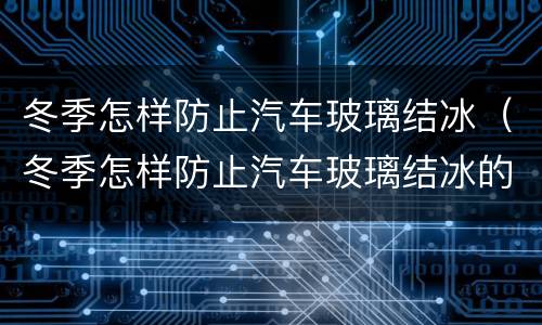 冬季怎样防止汽车玻璃结冰（冬季怎样防止汽车玻璃结冰的方法）