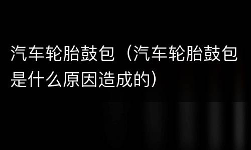 汽车轮胎鼓包（汽车轮胎鼓包是什么原因造成的）