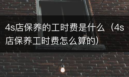 4s店保养的工时费是什么（4s店保养工时费怎么算的）