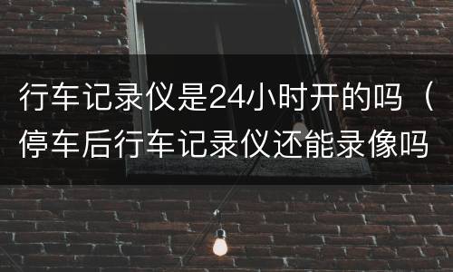 行车记录仪是24小时开的吗（停车后行车记录仪还能录像吗）
