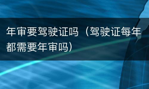 年审要驾驶证吗（驾驶证每年都需要年审吗）