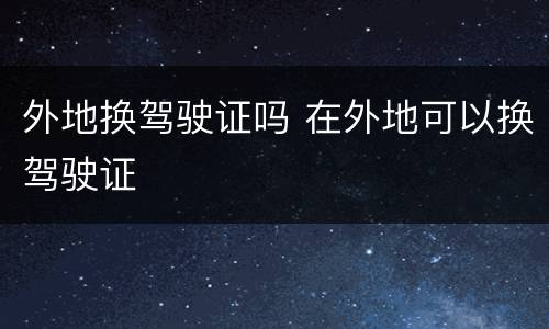 外地换驾驶证吗 在外地可以换驾驶证