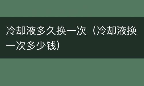 冷却液多久换一次（冷却液换一次多少钱）