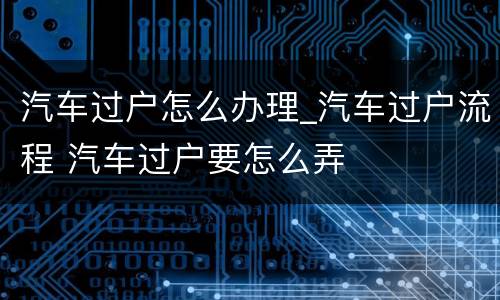 汽车过户怎么办理_汽车过户流程 汽车过户要怎么弄
