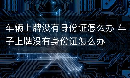 车辆上牌没有身份证怎么办 车子上牌没有身份证怎么办