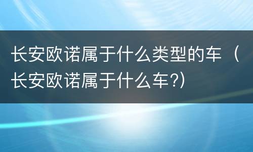 长安欧诺属于什么类型的车（长安欧诺属于什么车?）