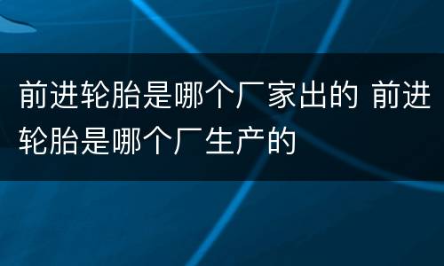 前进轮胎是哪个厂家出的 前进轮胎是哪个厂生产的