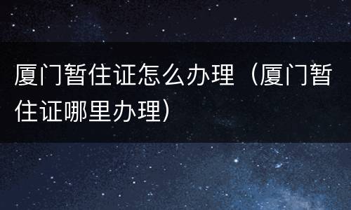厦门暂住证怎么办理（厦门暂住证哪里办理）