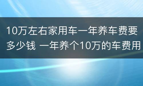 10万左右家用车一年养车费要多少钱 一年养个10万的车费用是多少