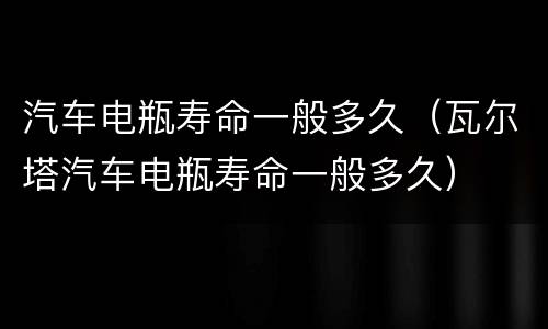 汽车电瓶寿命一般多久（瓦尔塔汽车电瓶寿命一般多久）