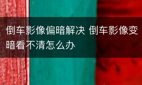 倒车影像偏暗解决 倒车影像变暗看不清怎么办