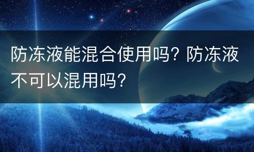 防冻液能混合使用吗? 防冻液不可以混用吗?