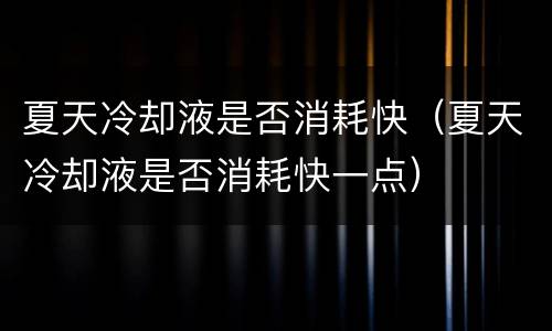 夏天冷却液是否消耗快（夏天冷却液是否消耗快一点）