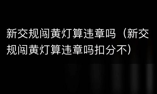 新交规闯黄灯算违章吗（新交规闯黄灯算违章吗扣分不）