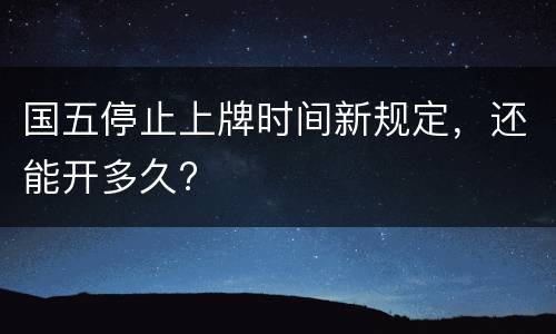 国五停止上牌时间新规定，还能开多久?