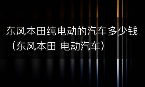 东风本田纯电动的汽车多少钱（东风本田 电动汽车）