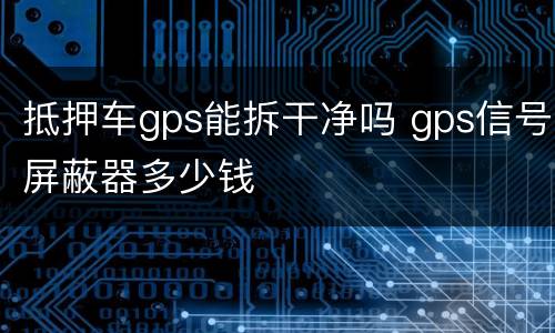 抵押车gps能拆干净吗 gps信号屏蔽器多少钱