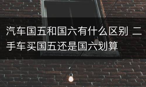 汽车国五和国六有什么区别 二手车买国五还是国六划算