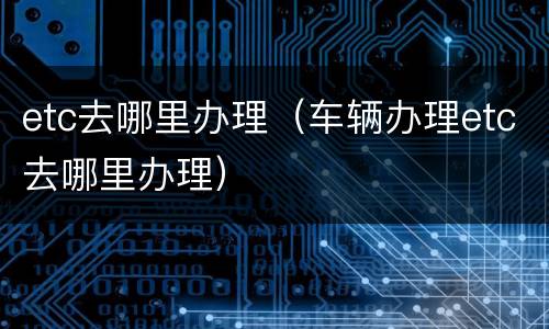 etc去哪里办理（车辆办理etc去哪里办理）
