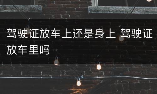 驾驶证放车上还是身上 驾驶证放车里吗
