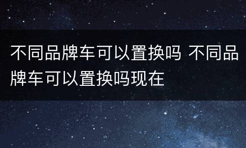 不同品牌车可以置换吗 不同品牌车可以置换吗现在