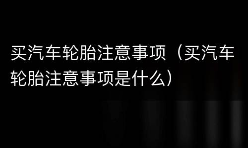 买汽车轮胎注意事项（买汽车轮胎注意事项是什么）