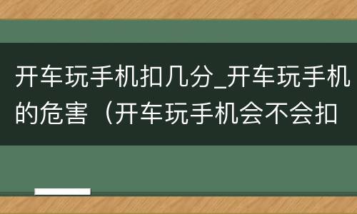 开车玩手机扣几分_开车玩手机的危害（开车玩手机会不会扣分）