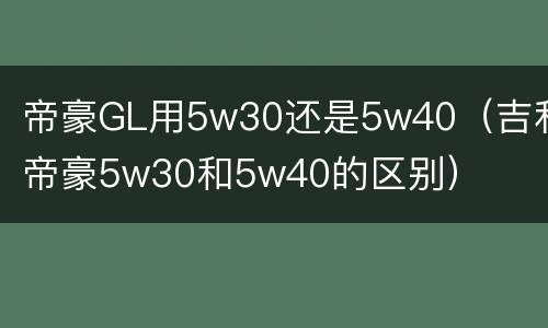 帝豪GL用5w30还是5w40（吉利帝豪5w30和5w40的区别）