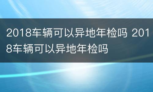 2018车辆可以异地年检吗 2018车辆可以异地年检吗