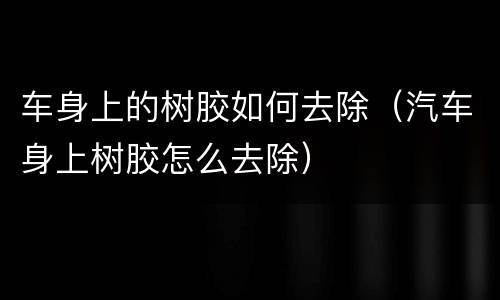 车身上的树胶如何去除（汽车身上树胶怎么去除）