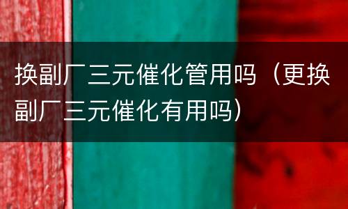 换副厂三元催化管用吗（更换副厂三元催化有用吗）