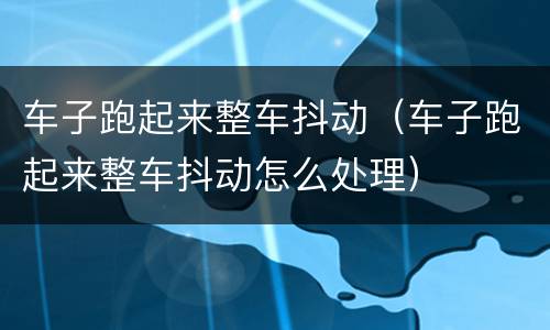 车子跑起来整车抖动（车子跑起来整车抖动怎么处理）