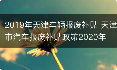 2019年天津车辆报废补贴 天津市汽车报废补贴政策2020年