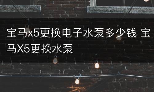 宝马x5更换电子水泵多少钱 宝马X5更换水泵
