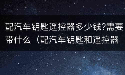配汽车钥匙遥控器多少钱?需要带什么（配汽车钥匙和遥控器多少钱）