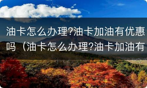 油卡怎么办理?油卡加油有优惠吗（油卡怎么办理?油卡加油有优惠吗）