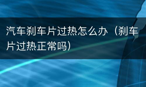 汽车刹车片过热怎么办（刹车片过热正常吗）