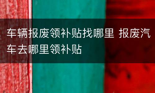 车辆报废领补贴找哪里 报废汽车去哪里领补贴