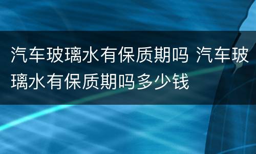 汽车玻璃水有保质期吗 汽车玻璃水有保质期吗多少钱